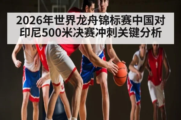 2026年世界龙舟锦标赛中国对印尼500米决赛冲刺关键分析 - Baccarat